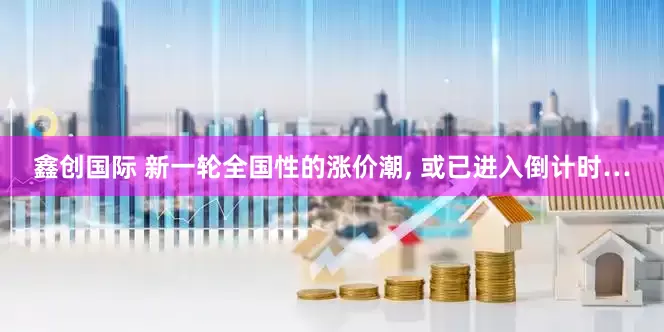 鑫创国际 新一轮全国性的涨价潮, 或已进入倒计时…