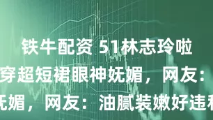 铁牛配资 51林志玲啦啦队表演，穿超短裙眼神妩媚，网友：油腻装嫩好违和
